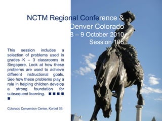 NCTM Regional Conference & Exposition Denver Colorado 8 – 9 October 2010 Session 106 This session includes a selection of problems used in grades K – 3 classrooms in Singapore. Look at how these problems are used to achieve different instructional goals. See how these problems play a role in helping children develop a strong foundation for subsequent learning.        Colorado Convention Center, Korbel 3B 