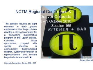 NCTM Regional Conference & Exposition Denver Colorado 8 – 9 October 2010 Session 165 This session focuses on eight elements in early grades mathematics that help children  develop a strong foundation for a demanding mathematics program in the upper grades. Concrete, visual approaches, coupled with special attention to economically disadvantaged children, systematic variation in representations and content help students learn well.   Colorado Convention Center, 506 – 507  Denver, Colorado 