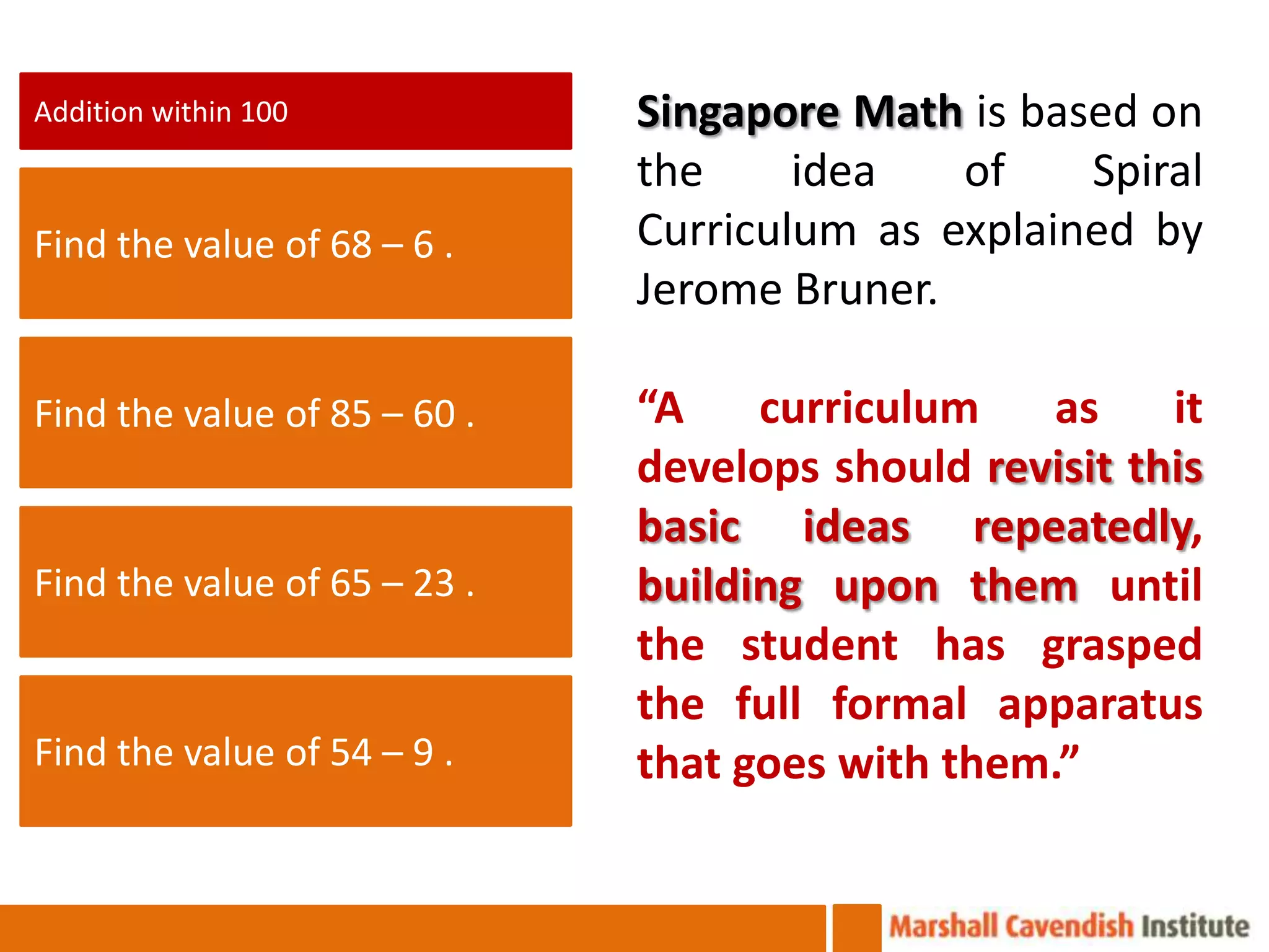 Addition within 100           Singapore Math is based on
                              the     idea   of    Spiral
Find the value of 68 – 6 .    Curriculum as explained by
                              Jerome Bruner.

Find the value of 85 – 60 .   “A    curriculum    as    it
                              develops should revisit this
                              basic ideas repeatedly,
Find the value of 65 – 23 .   building upon them until
                              the student has grasped
                              the full formal apparatus
Find the value of 54 – 9 .    that goes with them.”
 
