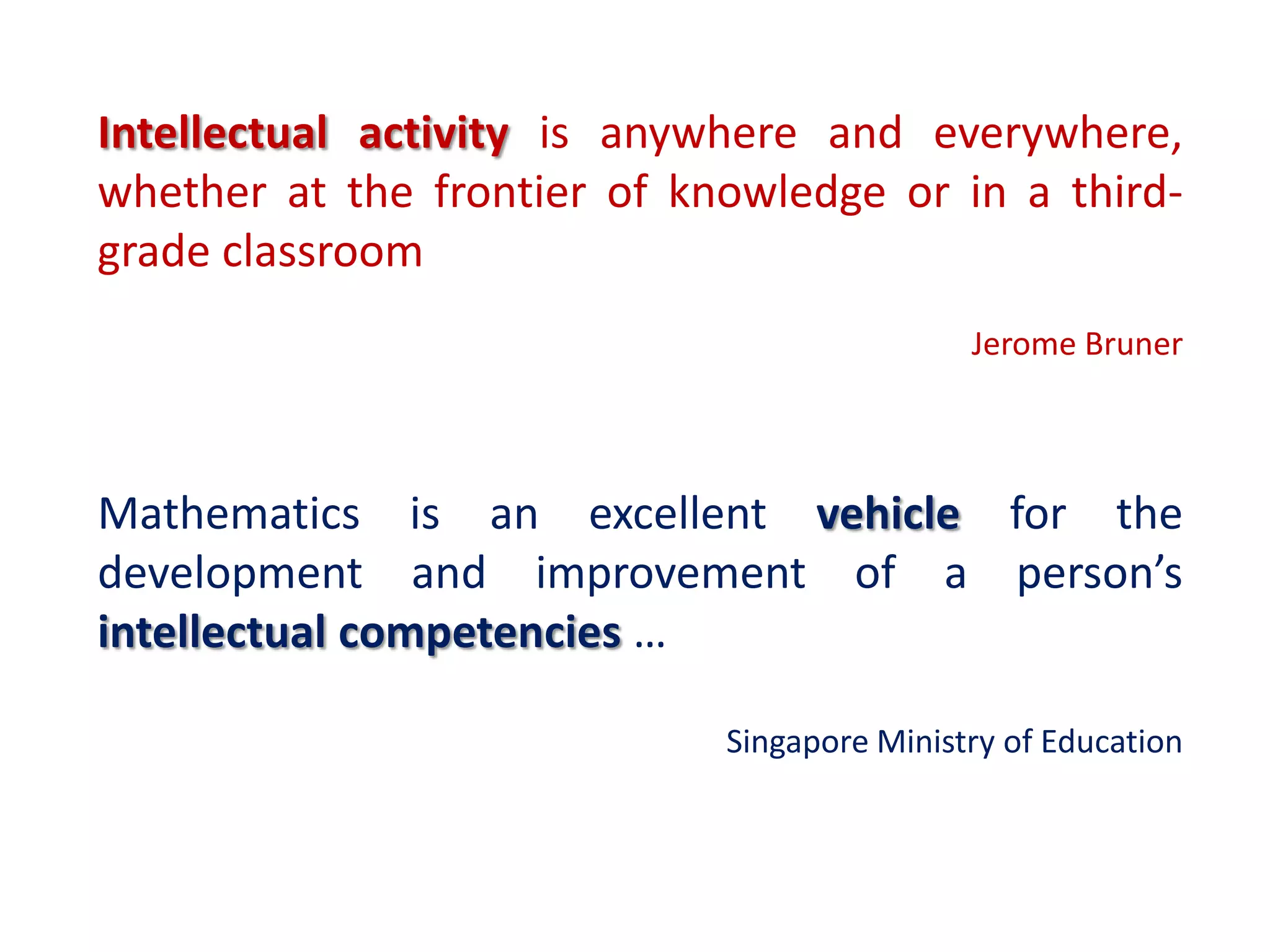 Intellectual activity is anywhere and everywhere,
whether at the frontier of knowledge or in a third-
grade classroom
                                             Jerome Bruner



Mathematics is an excellent vehicle for the
development and improvement of a person’s
intellectual competencies …

                             Singapore Ministry of Education
 