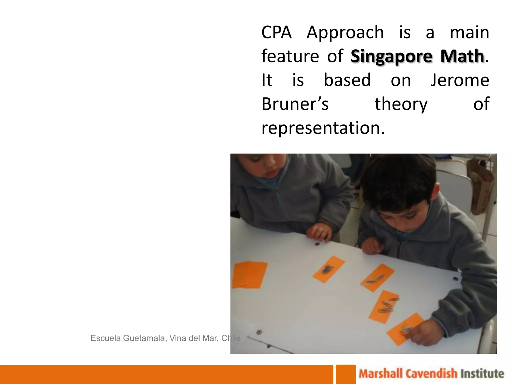 CPA Approach is a main
                                         feature of Singapore Math.
                                         It is based on Jerome
                                         Bruner’s      theory    of
                                         representation.




Escuela Guetamala, Vina del Mar, Chile
 