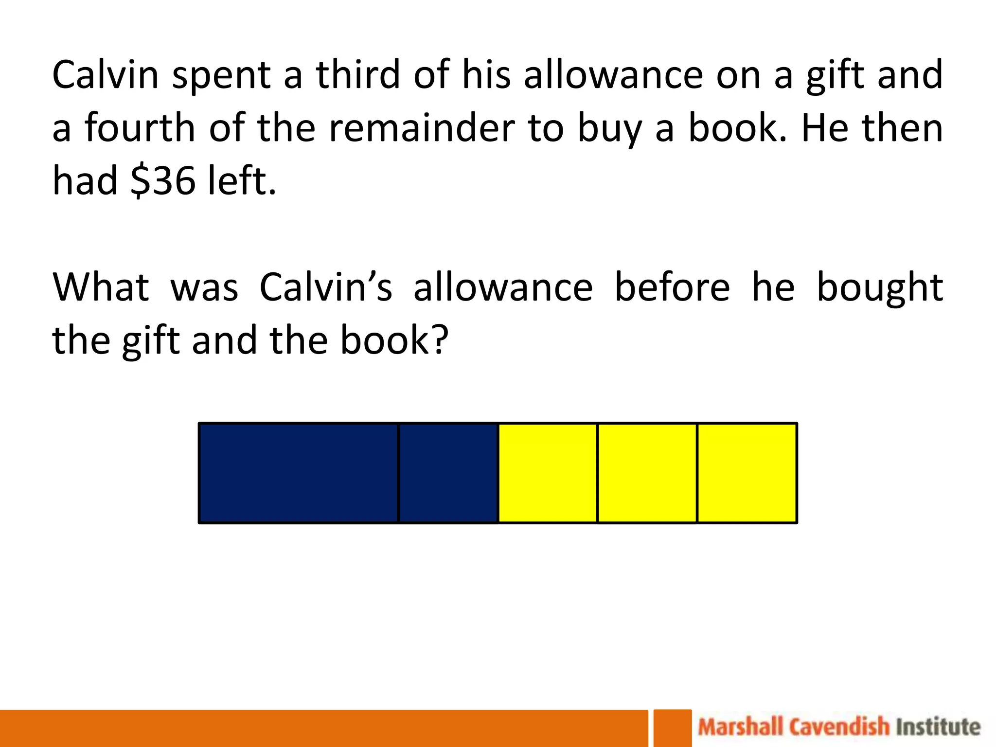Calvin spent a third of his allowance on a gift and
a fourth of the remainder to buy a book. He then
had $36 left.

What was Calvin’s allowance before he bought
the gift and the book?
 