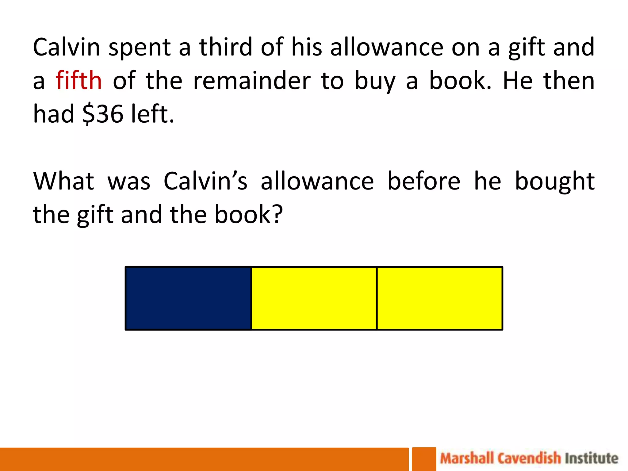 Calvin spent a third of his allowance on a gift and
a fifth of the remainder to buy a book. He then
had $36 left.

What was Calvin’s allowance before he bought
the gift and the book?
 