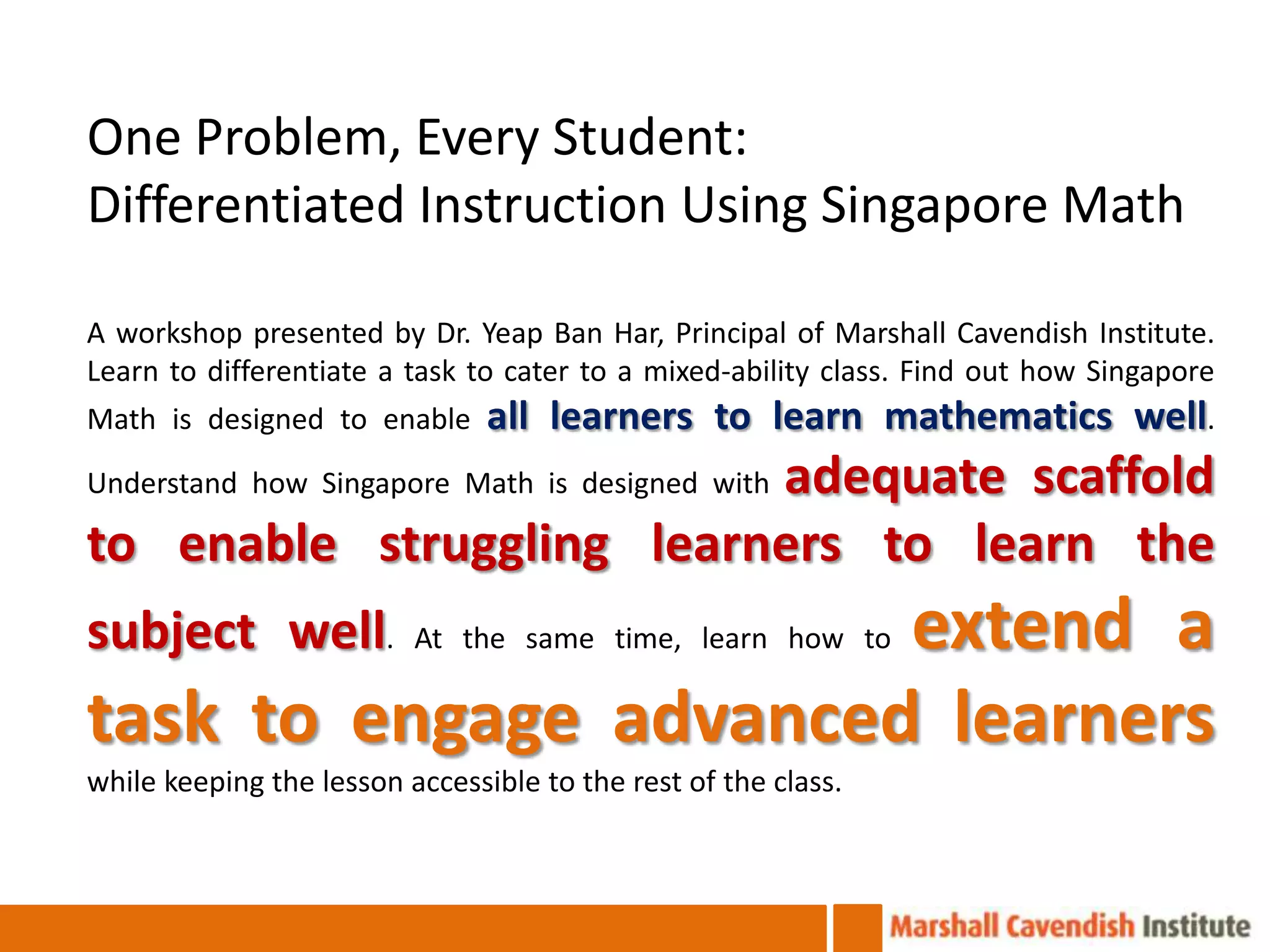 One Problem, Every Student:
Differentiated Instruction Using Singapore Math

A workshop presented by Dr. Yeap Ban Har, Principal of Marshall Cavendish Institute.
Learn to differentiate a task to cater to a mixed-ability class. Find out how Singapore
Math is designed to enable      all learners to learn mathematics well.
                          adequate scaffold
Understand how Singapore Math is designed with

to enable struggling learners to learn the
subject well.          extend a
                          At the same time, learn how to

task to engage advanced learners
while keeping the lesson accessible to the rest of the class.
 