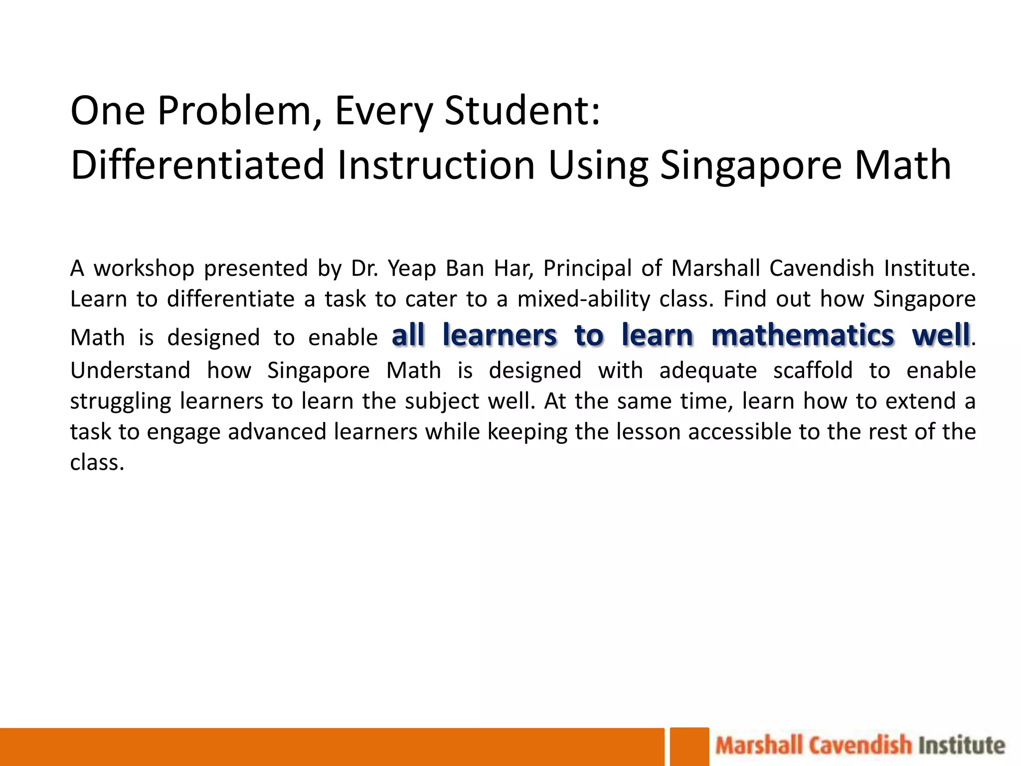 One Problem, Every Student:
Differentiated Instruction Using Singapore Math

A workshop presented by Dr. Yeap Ban Har, Principal of Marshall Cavendish Institute.
Learn to differentiate a task to cater to a mixed-ability class. Find out how Singapore
Math is designed to enable all learners to learn mathematics well.
Understand how Singapore Math is designed with adequate scaffold to enable
struggling learners to learn the subject well. At the same time, learn how to extend a
task to engage advanced learners while keeping the lesson accessible to the rest of the
class.
 