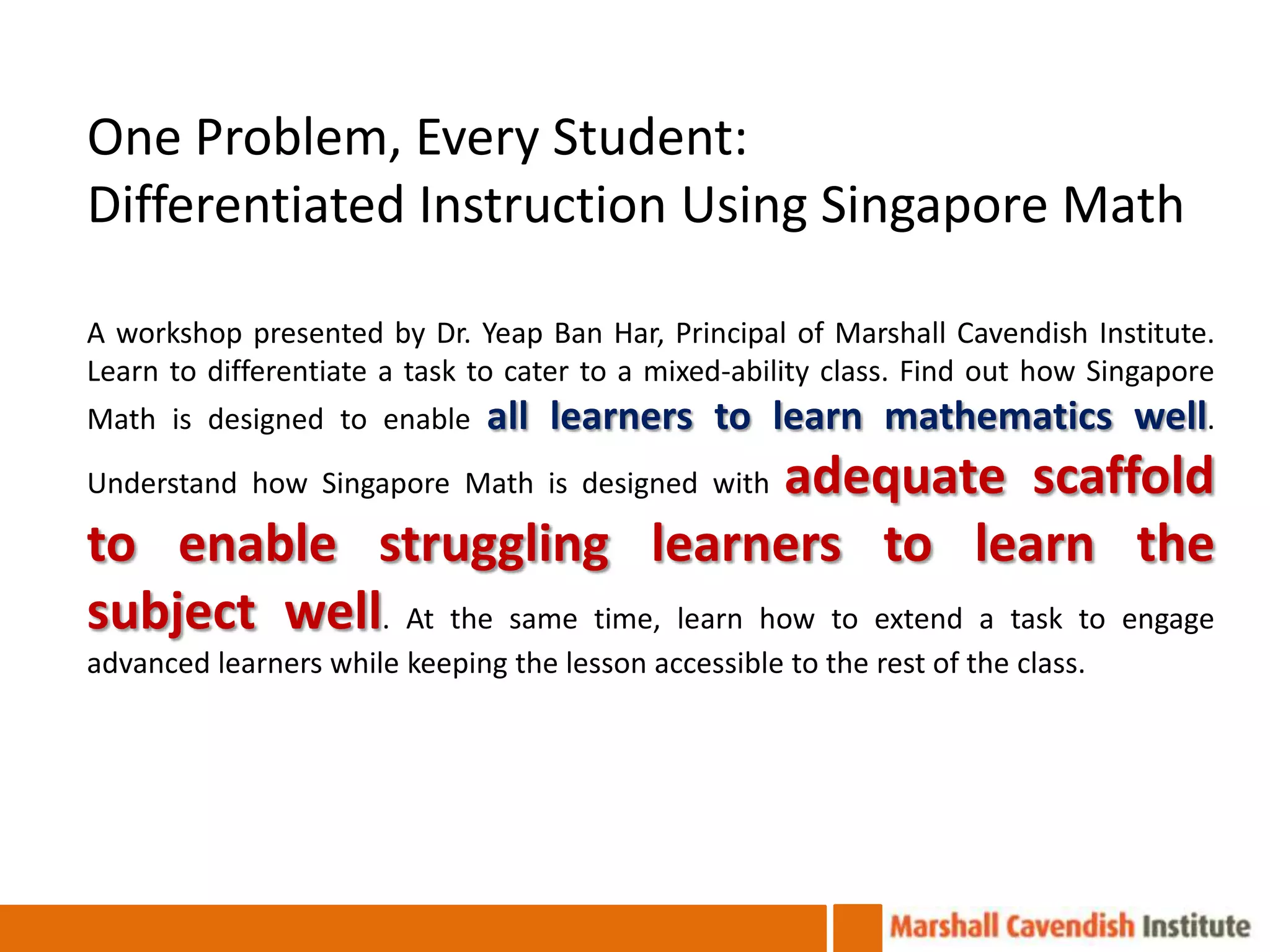 One Problem, Every Student:
Differentiated Instruction Using Singapore Math

A workshop presented by Dr. Yeap Ban Har, Principal of Marshall Cavendish Institute.
Learn to differentiate a task to cater to a mixed-ability class. Find out how Singapore
Math is designed to enable     all learners to learn mathematics well.
                                       adequate scaffold
Understand how Singapore Math is designed with

to enable struggling learners to learn the
subject well. At the same time, learn how to extend a task to engage
advanced learners while keeping the lesson accessible to the rest of the class.
 