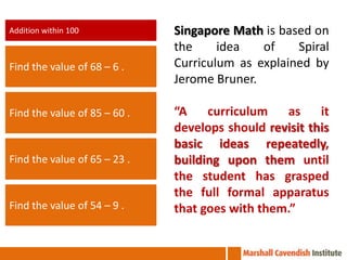 Addition within 100           Singapore Math is based on
                              the     idea   of    Spiral
Find the value of 68 – 6 .    Curriculum as explained by
                              Jerome Bruner.

Find the value of 85 – 60 .   “A    curriculum    as    it
                              develops should revisit this
                              basic ideas repeatedly,
Find the value of 65 – 23 .   building upon them until
                              the student has grasped
                              the full formal apparatus
Find the value of 54 – 9 .    that goes with them.”
 