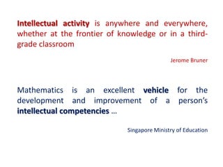 Intellectual activity is anywhere and everywhere,
whether at the frontier of knowledge or in a third-
grade classroom
                                             Jerome Bruner



Mathematics is an excellent vehicle for the
development and improvement of a person’s
intellectual competencies …

                             Singapore Ministry of Education
 
