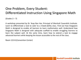 One Problem, Every Student:
Differentiated Instruction Using Singapore Math
(Grades 2 – 7)

A workshop presented by Dr. Yeap Ban Har, Principal of Marshall Cavendish Institute.
Learn to differentiate a task to cater to a mixed-ability class. Find out how Singapore
Math is designed to enable all learners to learn mathematics well. Understand how
Singapore Math is designed with adequate scaffold to enable struggling learners to
learn the subject well. At the same time, learn how to extend a task to engage
advanced learners while keeping the lesson accessible to the rest of the class.

Room 115-B (Convention Center)
 
