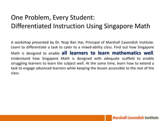 One Problem, Every Student:
Differentiated Instruction Using Singapore Math

A workshop presented by Dr. Yeap Ban Har, Principal of Marshall Cavendish Institute.
Learn to differentiate a task to cater to a mixed-ability class. Find out how Singapore
Math is designed to enable all learners to learn mathematics well.
Understand how Singapore Math is designed with adequate scaffold to enable
struggling learners to learn the subject well. At the same time, learn how to extend a
task to engage advanced learners while keeping the lesson accessible to the rest of the
class.
 