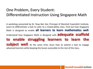One Problem, Every Student:
Differentiated Instruction Using Singapore Math

A workshop presented by Dr. Yeap Ban Har, Principal of Marshall Cavendish Institute.
Learn to differentiate a task to cater to a mixed-ability class. Find out how Singapore
Math is designed to enable     all learners to learn mathematics well.
                                       adequate scaffold
Understand how Singapore Math is designed with

to enable struggling learners to learn the
subject well. At the same time, learn how to extend a task to engage
advanced learners while keeping the lesson accessible to the rest of the class.
 