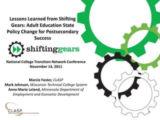 Lessons Learned from Shifting
Gears: Adult Education State
Policy Change for Postsecondary
Success
National College Transition Network Conference
November 14, 2011
Marcie Foster, CLASP
Mark Johnson, Wisconsin Technical College System
Anne Marie Leland, Minnesota Department of
Employment and Economic Development
1
 