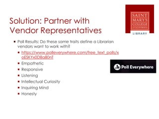 Solution: Partner with
Vendor Representatives
 Poll Results: Do these same traits define a Librarian
vendors want to work with?
 https://www.polleverywhere.com/free_text_polls/x
oESKYx0D8a80nT
 Empathetic
 Responsive
 Listening
 Intellectual Curiosity
 Inquiring Mind
 Honesty
 