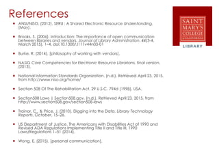 References
 ANSI/NISO. (2012). SERU : A Shared Electronic Resource Understanding,
(May).
 Brooks, S. (2006). Introduction: The importance of open communication
between libraries and vendors. Journal of Library Administration, 44(3-4,
March 2015), 1–4. doi:10.1300/J111v44n03-01
 Burke, R. (2014). [philosophy of working with vendors].
 NASIG Core Competencies for Electronic Resource Librarians. final version.
(2013).
 National Information Standards Organization. (n.d.). Retrieved April 23, 2015,
from http://www.niso.org/home/
 Section 508 Of The Rehabilitation Act. 29 U.S.C. 794d (1998). USA.
 Section508 Laws | Section508.gov. (n.d.). Retrieved April 23, 2015, from
http://www.section508.gov/section508-laws
 Trainor, C., & Price, J. (2010). Digging into the Data. Library Technology
Reports, October, 15–26.
 US Department of Justice. The Americans with Disabilities Act of 1990 and
Revised ADA Regulations Implementing Title II and Title III, 1990
Laws/Regulations 1–51 (2014).
 Wong, E. (2015). [personal communication].
 