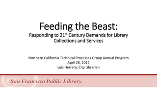 Feeding the Beast:
Responding to 21st Century Demands for Library
Collections and Services
Northern California Technical Processes Group Annual Program
April 28, 2017
Luis Herrera, City Librarian
 