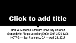 Click to add title
Mark A. Matienzo, Stanford University Libraries
@anarchivist / https://orcid.org/0000-0003-3270-1306
NCTPG — San Francisco, CA — April 28, 2017
 