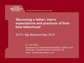 'Becoming a father: men's expectations and practices of first-time fatherhood'  NCT’s  Big Weekend May 2010 Dr. Tina Miller Department of International Relations, Politics and Sociology, Oxford Brookes University, UK.  email: tamiller@brookes.ac.uk School of Social Sciences and Law 