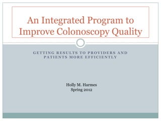 An Integrated Program to
Improve Colonoscopy Quality

   GETTING RESULTS TO PROVIDERS AND
      PATIENTS MORE EFFICIENTLY




              Holly M. Harmes
                Spring 2012
 