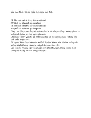nấm men để duy trì sản phẩm ở độ rƣợu nhất định.


III. Sản xuất nƣớc trái cây lên men từ sơri:
3.Một số chỉ tiêu đánh giá sản phẩm
III. Sản xuất nƣớc trái cây lên men từ sơri:
3.Một số chỉ tiêu đánh giá sản phẩm
Đóng chai: Rƣợu phải đƣợc đựng trong bao bì kín, chuyên dùng cho thực phẩm và
không ảnh hƣởng tới chất lƣợng của rƣợu.
Ghi nhãn: Theo " Qui chế ghi nhãn hàng hóa lƣu thông trong nƣớc và hàng hóa
xuất khẩu, nhập khẩu ".
Bảo quản: Rƣợu đƣợc bảo quản ở điều kiện đảm bảo an toàn vệ sinh, không ảnh
hƣởng tới chất lƣợng của rƣợu và tránh ánh nắng trực tiếp.
Vận chuyển: Phƣơng tiện vận chuyển rƣợu phải khô, sạch, không có mùi lạ và
không ảnh hƣởng tới chất lƣợng của rƣợu.
 