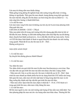 Lên men từ chủng nấm men thuần chủng:
Nhân giống trong phòng thí nghiệm hoặc nhà xƣởng trong điều kiện vô trùng,
không có tạp khuẩn. Thời gian lên men nhanh, lƣợng đƣờng trong dịch quả đƣợc
lên men triệt để, nồng độ cồn thu đƣợc cao hơn trong lên men tự nhiên 0,1 – 1o,
màu sáng hơn, hƣơng vị thanh khiết hơn.
1.Cơ chế lên men:
Lên men rƣợu vang là lên men từ đƣờng của trái cây do S.cerevisiae phƣơng trình
tổng quát nhƣ sau:
C6H12O6 2C2H5OH + 2CO2 + 27Kcal
Nấm men phát triển tốt trong môi trƣờng hiếu khí nhƣng gặp điều kiện kò khí sẽ
bắt đầu lên men. Đƣờng và chất dinh dƣỡng đƣợc nấm men hấp thụ sau đó đƣờng
đƣợc chuyển hoá thành acid pyruvic , là cơ chất đầu tiên để tạo rƣợu etylic. Etylic
và CO2 khi đƣợc hình thành sẽ thoát ra ngoài khuyếch tán nhanh vào môi trƣờng
xung quanh. Nhiệt độ tối ƣu cho lên men là 20 – 30oC .
Đƣờng acid pyruvic

rƣợu etylic acteal cletyd

1. Cơ chế lên men :
Sự chuyển hóa đƣờng glucose thành Ethanol

1. Cơ chế lên men :

Tác nhân lên men:
Tác nhân chính của quá trình lên men là nấm men Saccharomyces cerevisiae. Dựa
vào đặc tính của quá trình lên men mà nấm men đƣợc chia làm 2 dạng chính:
- Nấm men nổi: Gây ra sự lên men nổi, lên men ở nhiệt độ cao từ 20 - 28oC. Quá
trình lên men nhanh tạo thành nhiều bọt do tác dụng thoát khí CO2 nhiều nên trong
thời gian lên men, nấm men nổi trên mặt hoặc lơ lửng trong dịch lên men và chỉ
lắng xuống đáy thành một lớp xốp khi quá trình lên men kết thúc.
- Nấm men chìm: Quá trình lên men chậm ở nhiệt độ 5 - 10 oC, CO2 thoát ra ít
trong quá trình lên men, nấm men ở đáy thùng lên men.
1. Cơ chế lên men :
Để lên men ngƣời ta cho vào môi trƣờng một lƣợng tế bào nấm men nhất định. Tuỳ
theo phƣơng pháp lên men mà cho vào lƣợng nấm men khác nhau. Thƣờng khi lên
 