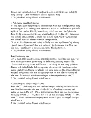 thì nấm men không hoạt động. Trong thực tế ngƣời ta có thể lên men ở nhiệt độ
trong khoảng 4 - 28oC tuỳ theo yêu cầu của ngƣời sử dụng.
2. Các yếu tố ảnh hƣởng đến quá trình lên men :

c) Ảnh hƣởng của pH môi trƣờng
pH có ý nghĩa quan trọng trong quá trình lên men. Nấm men có thể phát triển trong
môi trƣờng pH từ 2 - 8 nhƣng thích hợp nhất từ 4 - 4,5. Vi khuẩn bắt đầu phát triển
ở pH = 4,2 và cao hơn, khi thấp hơn mức này chỉ có nấm men có thể phát triển
đƣợc. Vì thế trong quá trình lên men nên điểu chỉnh pH < 4. Khi pH = 8 nấm men
phát triển rất kém, ngƣợc lại vi khuẩn phát triển rất mạnh. Ở pH = 3,8 nấm men
phát triển rất mạnh thì hầu nhƣ vi khuẩn chƣa phát triển.
Để tạo pH thích hợp trong môi trƣờng nuối cấy nấm men ngƣời ta thƣờng bổ sung
vào môi trƣờng lên men một loại acid không gây ảnh hƣởng đến hoạt động của
nấm men. Thực tế ngƣời ta hay dùng acid citric để điều chỉnh pH.
2. Các yếu tố ảnh hƣởng đến quá trình lên men :

d)Ảnh hƣởng của oxy
Oxy là thành phần quan trọng trong phát triển sinh khối của tế bào nấm men. Tuy
nhiên nó là nguyên nhân gây hƣ hỏng sản phẩm trong các công đoạn kế tiếp.
Lên men nƣớc trái cây là một loại lên men kị khí nhƣng lên men trong giai đoạn
đầu tiên nhất thiết phải cho dịch lên men tiếp xúc với oxy để cho nấm men sinh
trƣởng và phát triển. Nhƣng oxy chỉ cần có ít trong giai đoạn đầu, khi dịch lên men
đã đạt số lƣợng tế bào nấm men thì ngăn chặn dịch lên men tiếp xúc với oxy để
nấm men tiến hành quá trình lên men chuyển hoá đƣờng thành rƣợu và CO2.
2. Các yếu tố ảnh hƣởng đến quá trình lên men :

e)Ảnh hƣởng của nồng độ rƣợu và CO2
Rƣợu và CO2 có tác dụng kìm hãm sự sinh trƣờng và khả năng lên men của nấm
men. Sự sinh trƣởng của nấm men bị chậm lại khi nồng độ rƣợu có trong môi
trƣờng lên men la 1%, từ 4 – 6% có ảnh hƣởng xấu. Đa số nấm men lên men đƣợc
ở nồng độ rƣợu từ 12 – 14%, chỉ có một số ít lên men ở nồng độ rƣợu từ 17 – 20%.
Khí CO2 ức chế sự lên men nhƣng việc thoát khí CO2 lại có tác dụng tốt cho quá
trình lên men.
2. Các yếu tố ảnh hƣởng đến quá trình lên men :
 