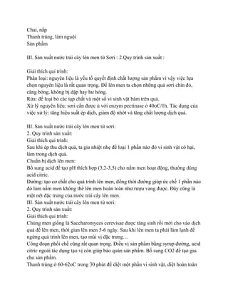 Chai, nắp
Thanh trùng, làm nguội
Sản phẩm

III. Sản xuất nƣớc trái cây lên men từ Sơri : 2.Quy trình sản xuất :

Giải thích qui trình:
Phân loại: nguyên liệu là yếu tố quyết định chất lƣợng sản phẩm vì vậy việc lựa
chọn nguyên liệu là rất quan trọng. Để lên men ta chọn những quả sơri chín đỏ,
căng bóng, không bị dập hay hƣ hỏng.
Rửa: để loại bỏ các tạp chất và một số vi sinh vật bám trên quả.
Xử lý nguyên liệu: sơri cần đƣợc ủ với enzym pectinase ở 40oC/1h. Tác dụng của
việc xử lý: tăng hiệu suất ép dịch, giảm độ nhớt và tăng chất lƣợng dịch quả.

III. Sản xuất nƣớc trái cây lên men từ sơri:
2. Quy trình sản xuất:
Giải thích qui trình:
Sau khi ép thu dịch quả, ta gia nhiệt nhẹ để loại 1 phần nào đó vi sinh vật có hại,
làm trong dịch quả.
Chuẩn bị dịch lên men:
Bổ sung acid để tạo pH thích hợp (3,2-3,5) cho nấm men hoạt động, thƣờng dùng
acid citric.
Đƣờng: tạo cơ chất cho quá trình lên men, đồng thời đƣờng giúp ức chế 1 phần nào
đó làm nấm men không thể lên men hoàn toàn nhƣ rƣợu vang đƣợc. Đây cũng là
một nét đặc trƣng của nƣớc trái cây lên men.
III. Sản xuất nƣớc trái cây lên men từ sơri:
2. Quy trình sản xuất:
Giải thích qui trình:
Chủng men giống là Saccharomyces cerevisae đƣợc tăng sinh rồi mới cho vào dịch
quả để lên men, thời gian lên men 5-6 ngày. Sau khi lên men ta phải làm lạnh để
ngừng quá trình lên men, tạo mùi vị đặc trƣng…
Công đoạn phối chế cũng rất quan trọng. Điều vị sản phẩm bằng syrup đƣờng, acid
citric ngoài tác dụng tạo vị còn giúp bảo quản sản phẩm. Bổ sung CO2 để tạo gas
cho sản phẩm.
Thanh trùng ở 60-62oC trong 30 phút để diệt một phần vi sinh vật, diệt hoàn toàn
 