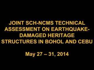 JOINT SCH-NCMS TECHNICAL
ASSESSMENT ON EARTHQUAKE-
DAMAGED HERITAGE
STRUCTURES IN BOHOL AND CEBU
May 27 – 31, 2014
 