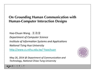 On Grounding Human Communication with 
Human-Computer Interaction Designs
Hao-­‐Chuan	
  Wang	
  .	
  王浩全	
  	
  
Department	
  of	
  Computer	
  Science	
  
Ins3tute	
  of	
  Informa3on	
  Systems	
  and	
  Applica3ons	
  
Na3onal	
  Tsing	
  Hua	
  University	
  
h-p://www.cs.nthu.edu.tw/~haochuan	
  	
  
	
  
May	
  26,	
  2014	
  @	
  Department	
  of	
  Communica3on	
  and	
  	
  
Technology,	
  Na3onal	
  Chiao	
  Tung	
  University	
  
	
  
 