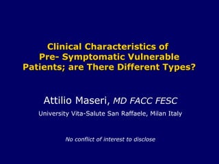 Clinical Characteristics ofClinical Characteristics of
Pre- Symptomatic VulnerablePre- Symptomatic Vulnerable
Patients; are There Different Types?Patients; are There Different Types?
Attilio Maseri, MD FACC FESC
University Vita-Salute San Raffaele, Milan Italy
No conflict of interest to disclose
 