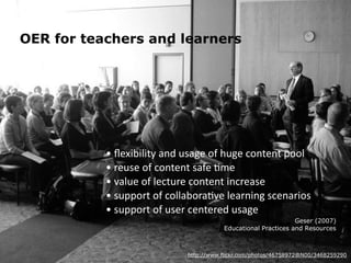 OER for teachers and learners 
• 
flexibility 
and 
usage 
of 
huge 
content 
pool 
• 
reuse 
of 
content 
safe 
7me 
• 
value 
of 
lecture 
content 
increase 
• 
support 
of 
collabora7ve 
learning 
scenarios 
• 
support 
of 
user 
centered 
usage 
Geser (2007) 
Educational Practices and Resources 
http://www.flickr.com/photos/46758972@N00/3468259290 
 