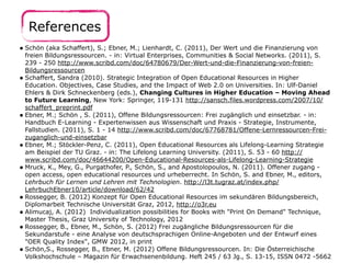 References 
• Schön (aka Schaffert), S.; Ebner, M.; Lienhardt, C. (2011), Der Wert und die Finanzierung von 
freien Bildungsressourcen. - in: Virtual Enterprises, Communities & Social Networks. (2011), S. 
239 - 250 http://www.scribd.com/doc/64780679/Der-Wert-und-die-Finanzierung-von-freien- 
Bildungsressourcen 
• Schaffert, Sandra (2010). Strategic Integration of Open Educational Resources in Higher 
Education. Objectives, Case Studies, and the Impact of Web 2.0 on Universities. In: Ulf-Daniel 
Ehlers & Dirk Schneckenberg (eds.), Changing Cultures in Higher Education – Moving Ahead 
to Future Learning, New York: Springer, 119-131 http://sansch.files.wordpress.com/2007/10/ 
schaffert_preprint.pdf 
• Ebner, M.; Schön , S. (2011), Offene Bildungsressourcen: Frei zugänglich und einsetzbar. - in: 
Handbuch E-Learning - Expertenwissen aus Wissenschaft und Praxis - Strategie, Instrumente, 
Fallstudien. (2011), S. 1 - 14 http://www.scribd.com/doc/67768781/Offene-Lernressourcen-Frei-zuganglich- 
und-einsetzbar 
• Ebner, M.; Stöckler-Penz, C. (2011), Open Educational Resources als Lifelong-Learning Strategie 
am Beispiel der TU Graz. - in: The Lifelong Learning University. (2011), S. 53 - 60 http:// 
www.scribd.com/doc/46644200/Open-Educational-Resources-als-Lifelong-Learning-Strategie 
• Mruck, K., Mey, G., Purgathofer, P., Schön, S., and Apostolopoulos, N. (2011). Offener zugang - 
open access, open educational resources und urheberrecht. In Schön, S. and Ebner, M., editors, 
Lehrbuch für Lernen und Lehren mit Technologien. http://l3t.tugraz.at/index.php/ 
LehrbuchEbner10/article/download/62/42 
• Rossegger, B. (2012) Konzept für Open Educational Resources im sekundären Bildungsbereich, 
Diplomarbeit Technische Universität Graz, 2012, http://o3r.eu 
• Alimucaj, A. (2012) Individualization possibilities for Books with "Print On Demand" Technique, 
Master Thesis, Graz University of Technology, 2012 
• Rossegger, B., Ebner, M., Schön, S. (2012) Frei zugängliche Bildungsressourcen für die 
Sekundarstufe - eine Analyse von deutschsprachigen Online-Angeboten und der Entwurf eines 
"OER Quality Index", GMW 2012, in print 
• Schön,S., Rossegger, B., Ebner, M. (2012) Offene Bildungsressourcen. In: Die Österreichische 
Volkshochschule – Magazin für Erwachsenenbildung. Heft 245 / 63 Jg., S. 13-15, ISSN 0472 -5662 
