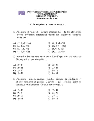 INSTITUTO UNIVERSITARIO POLITÉCNICO
                         “SANTIAGO MARIÑO”
                       EXTENSIÓN BARCELONA
                         CÁTEDRA: QUÍMICA I


                   GUÍA DE QUÍMICA TEMA 2 Y TEMA 3



1)   Determine el valor del numero atómico (Z) de los elementos
      cuyos electrones diferencial tienen los siguientes números
      cuánticos

A)    (2, 1, -1, +½)               E)   (4, 3, -1, -½)
B)    (3, 2, 0, -½)                F)   (3, 2, +1, +½)
C)    (5, 1, 1, -½)                G)   (4, 0, 0, -½)
D)    (7, 0, 0, +½)                H)   (3, 2, -2, -½)

2) Determine los números cuánticos e identifique si el elemento es
   diamagnético o paramagnético:

A)    Z= 14                        E)   Z= 41
B)    Z= 15                        F)   Z= 26
C)    Z= 9                         G)   Z= 17
D)    Z= 18                        H)   Z= 31

3)   Determine grupo, periodo, familia, número de oxidación y
     ubique mediante el periodo y grupo a que elemento químico
     pertenece los siguientes números atómicos (Z) :

A)    Z= 12                        E)   Z= 40
B)    Z= 23                        F)   Z= 27
C)    Z= 91                        G)   Z= 69
D)    Z= 46                        H)   Z= 74
 