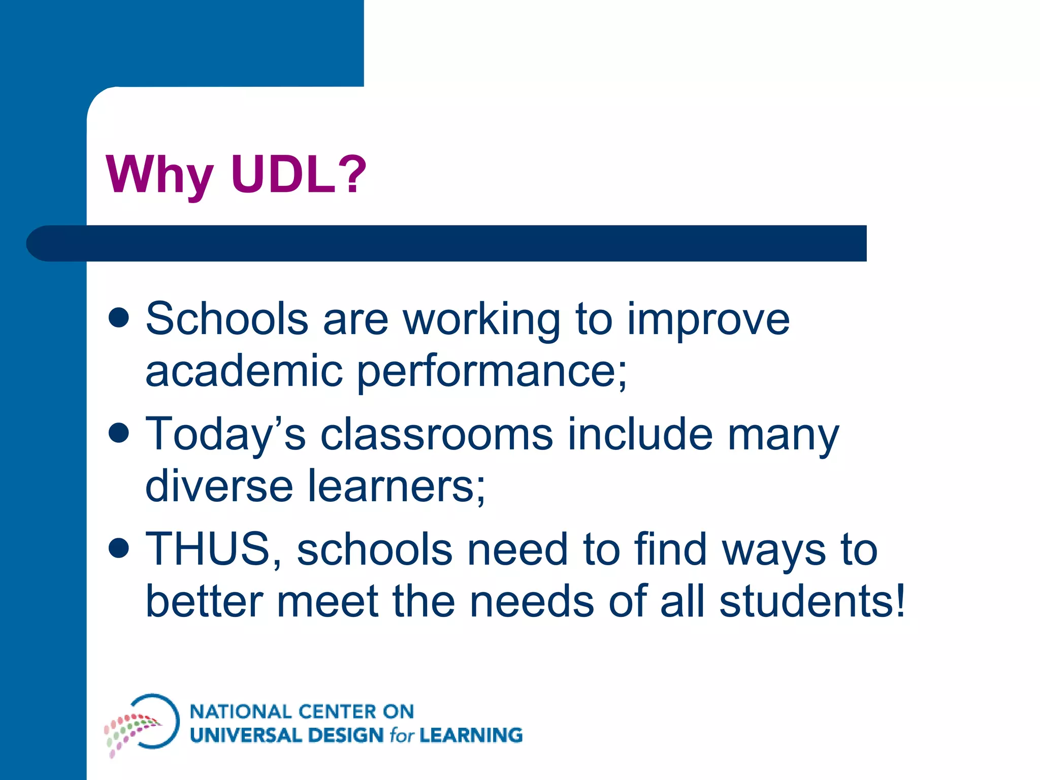 Why UDL? Schools are working to improve academic performance; Today’s classrooms include many diverse learners; THUS, schools need to find ways to better meet the needs of all students! 