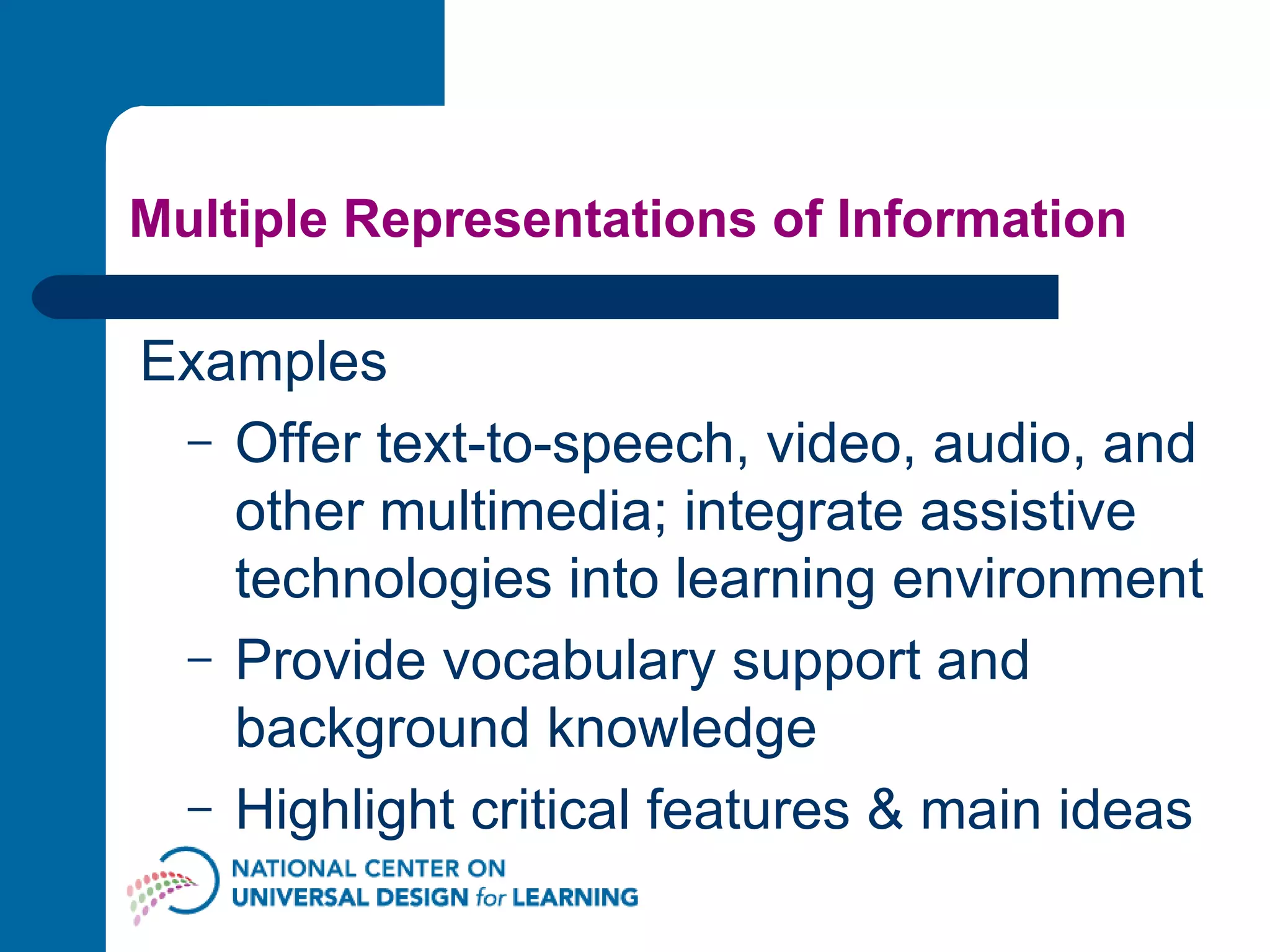 Multiple Representations of Information Examples Offer text-to-speech, video, audio, and other multimedia; integrate assistive technologies into learning environment  Provide vocabulary support and background knowledge  Highlight critical features & main ideas  