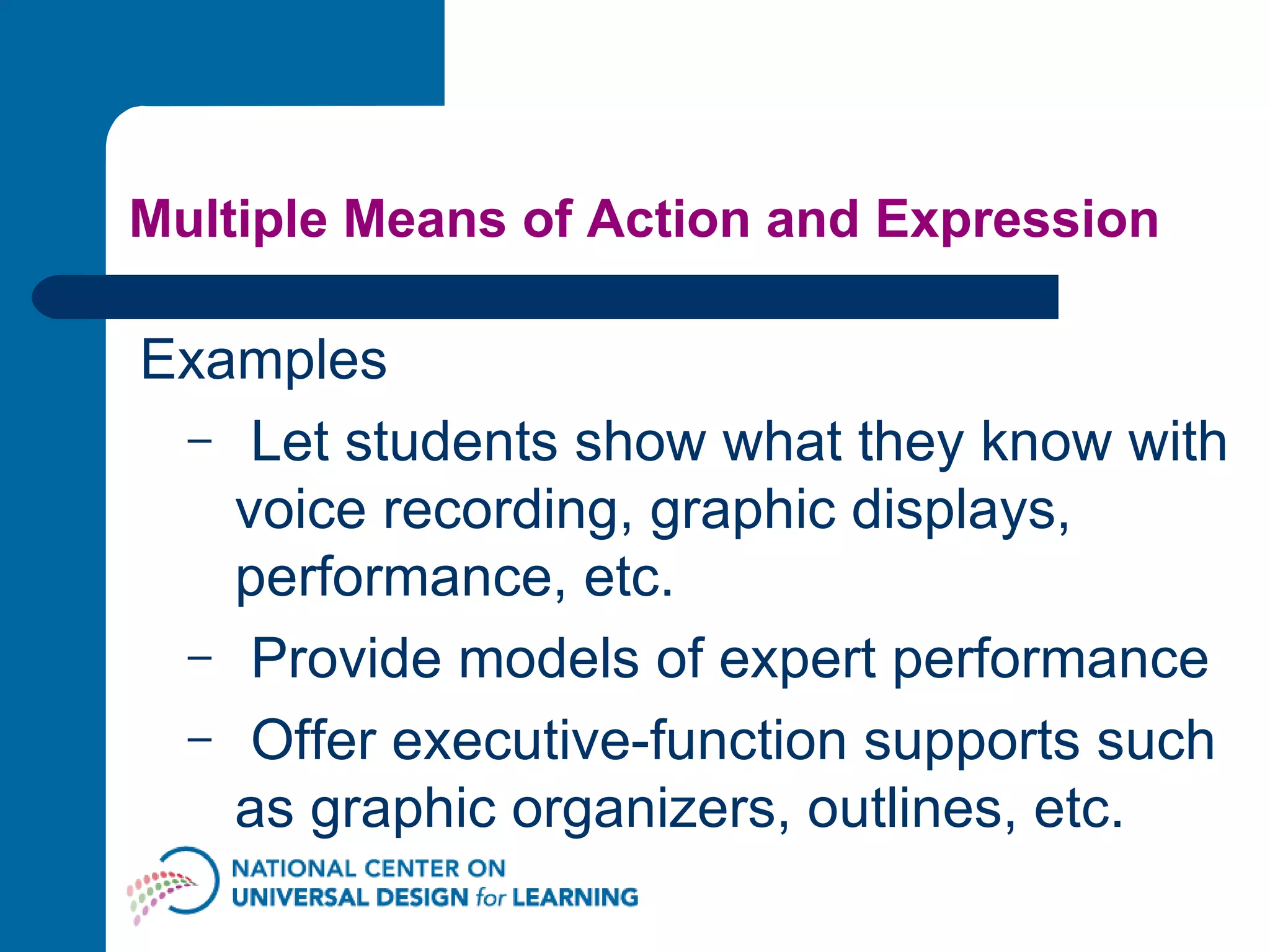 Multiple Means of Action and Expression Examples Let students show what they know with voice recording, graphic displays, performance, etc.  Provide models of expert performance Offer executive-function supports such as graphic organizers, outlines, etc.  