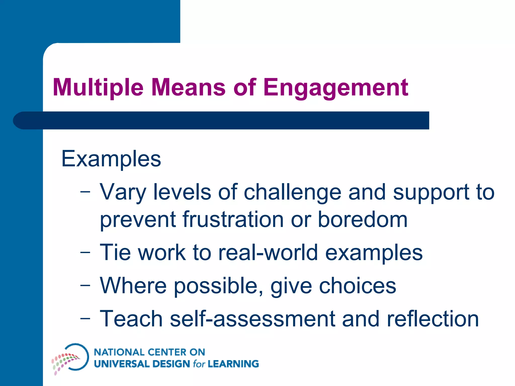 Multiple Means of Engagement Examples Vary levels of challenge and support to prevent frustration or boredom Tie work to real-world examples Where possible, give choices  Teach self-assessment and reflection 