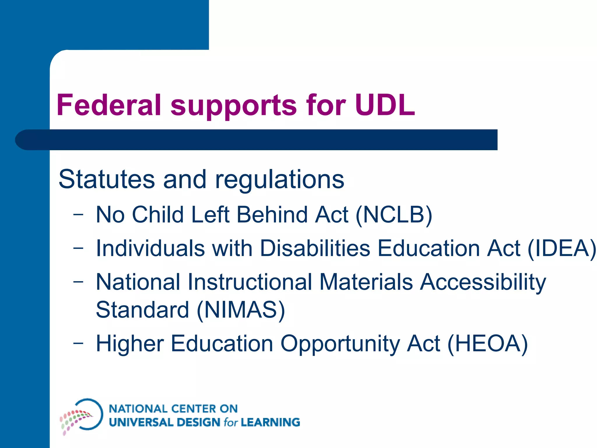Federal supports for UDL Statutes and regulations No Child Left Behind Act (NCLB) Individuals with Disabilities Education Act (IDEA) National Instructional Materials Accessibility Standard (NIMAS) Higher Education Opportunity Act (HEOA) 