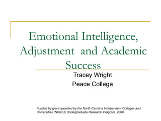 Emotional Intelligence, Adjustment  and Academic Success Tracey Wright Peace College Funded by grant awarded by the North Carolina Independent Colleges and Universities (NCICU) Undergraduate Research Program, 2008  