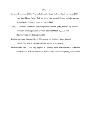References

Barginballoons.com. (2009). 9” Latex Balloons. In Bargin balloons. Retrieved May 3, 2009,

       from Special Buys Co. Inc. Web site: http://www.bargainballoons.com/10browse.asp

       ?Category=9%22+Latex&Page=1&Display=High

Dolan, J., & National Conference on Undergraduate Research. (2009, January 29). National

       conference on undergraduate research. Retrieved March 20, 2009, from

       http://www.ncur.org/theconference.htm

The Internet Movie Database. (2009). Plot summary for footloose. Retrieved April

       1, 2009, from http://www.imdb.com/title/tt0087277/plotsummary

Themusicdepot.com. (2009). Party supplies. In The music depot. Retrieved May 3, 2009, from

       Sure Solutions Web site: http://www.themusicdepot.com/acatalog/Party_Supplies.html
 