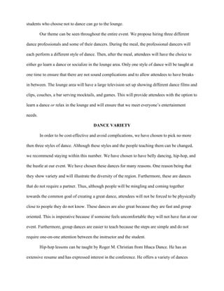 students who choose not to dance can go to the lounge.

         Our theme can be seen throughout the entire event. We propose hiring three different

dance professionals and some of their dancers. During the meal, the professional dancers will

each perform a different style of dance. Then, after the meal, attendees will have the choice to

either go learn a dance or socialize in the lounge area. Only one style of dance will be taught at

one time to ensure that there are not sound complications and to allow attendees to have breaks

in between. The lounge area will have a large television set up showing different dance films and

clips, couches, a bar serving mocktails, and games. This will provide attendees with the option to

learn a dance or relax in the lounge and will ensure that we meet everyone’s entertainment

needs.

                                       DANCE VARIETY

         In order to be cost-effective and avoid complications, we have chosen to pick no more

then three styles of dance. Although these styles and the people teaching them can be changed,

we recommend staying within this number. We have chosen to have belly dancing, hip-hop, and

the hustle at our event. We have chosen these dances for many reasons. One reason being that

they show variety and will illustrate the diversity of the region. Furthermore, these are dances

that do not require a partner. Thus, although people will be mingling and coming together

towards the common goal of creating a great dance, attendees will not be forced to be physically

close to people they do not know. These dances are also great because they are fast and group

oriented. This is imperative because if someone feels uncomfortable they will not have fun at our

event. Furthermore, group dances are easier to teach because the steps are simple and do not

require one-on-one attention between the instructor and the student.

         Hip-hop lessons can be taught by Roger M. Christian from Ithaca Dance. He has an

extensive resume and has expressed interest in the conference. He offers a variety of dances
 