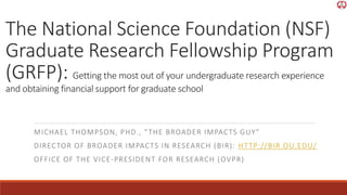 The National Science Foundation (NSF)
Graduate Research Fellowship Program
(GRFP): Getting the most out of your undergraduate research experience
and obtaining financial support for graduate school
MICHAEL THOMPSON, PHD., “THE BROADER IMPACTS GUY”
DIRECTOR OF BROADER IMPACTS IN RESEARCH (BIR): HTTP://BIR.OU.EDU/
OFFICE OF THE VICE-PRESIDENT FOR RESEARCH (OVPR)
 