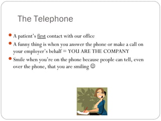 The Telephone
A patient’s first contact with our office
A funny thing is when you answer the phone or make a call on
 your employer’s behalf = YOU ARE THE COMPANY
Smile when you’re on the phone because people can tell, even
 over the phone, that you are smiling 
 