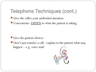 Telephone Techniques (cont.)
Give the caller your undivided attention
Concentrate- LISTEN to what the patient is asking




Give the patient choices
Don’t just transfer a call - explain to the patient what may
  happen – e.g. voice mail
 