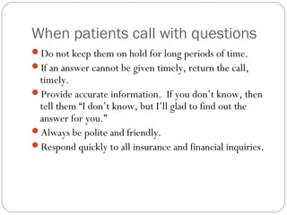 When patients call with questions
Do not keep them on hold for long periods of time.
If an answer cannot be given timely, return the call,
 timely.
Provide accurate information. If you don’t know, then
 tell them “I don’t know, but I’ll glad to find out the
 answer for you.”
Always be polite and friendly.
Respond quickly to all insurance and financial inquiries.
 