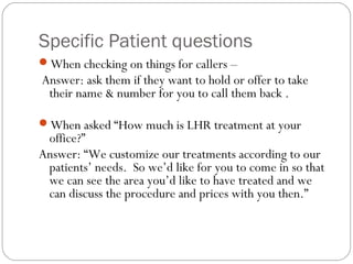 Specific Patient questions
When checking on things for callers –
Answer: ask them if they want to hold or offer to take
 their name & number for you to call them back .

When asked “How much is LHR treatment at your
 office?”
Answer: “We customize our treatments according to our
 patients’ needs. So we’d like for you to come in so that
 we can see the area you’d like to have treated and we
 can discuss the procedure and prices with you then.”
 