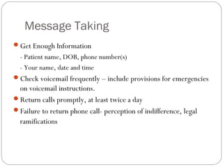 Message Taking
Get Enough Information
  - Patient name, DOB, phone number(s)
  - Your name, date and time
Check voicemail frequently – include provisions for emergencies
 on voicemail instructions.
Return calls promptly, at least twice a day
Failure to return phone call- perception of indifference, legal
 ramifications
 