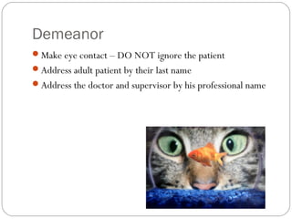 Demeanor
Make eye contact – DO NOT ignore the patient
Address adult patient by their last name
Address the doctor and supervisor by his professional name
 