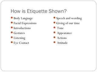 How is Etiquette Shown?
Body Language        Speech and wording
Facial Expressions   Giving of our time
Introductions         Tone
Gestures              Appearance
Listening             Actions
Eye Contact           Attitude
 