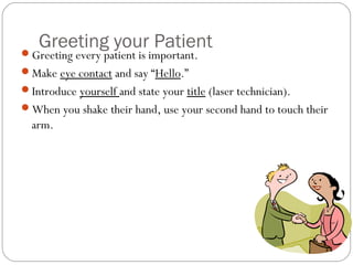 Greeting your Patient
Greeting every patient is important.
Make eye contact and say “Hello.”
Introduce yourself and state your title (laser technician).
When you shake their hand, use your second hand to touch their
  arm.
 
