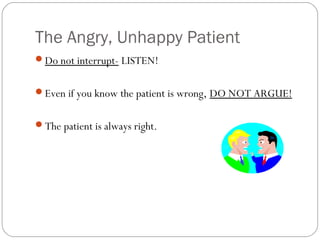 The Angry, Unhappy Patient
Do not interrupt- LISTEN!


Even if you know the patient is wrong, DO NOT ARGUE!


The patient is always right.
 